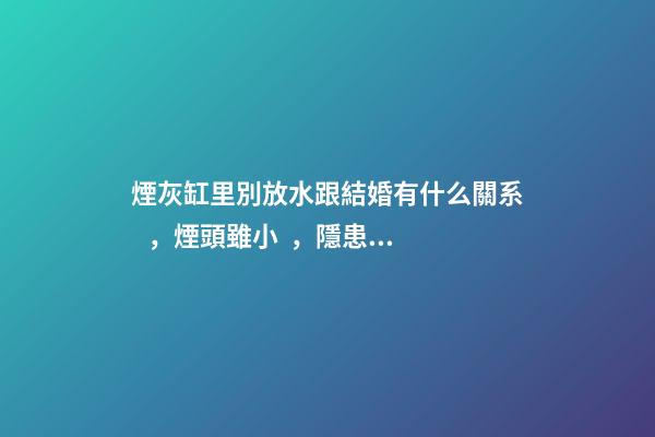煙灰缸里別放水跟結婚有什么關系，煙頭雖小，隱患不少!